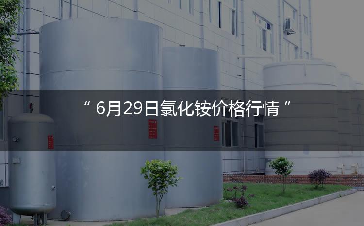 氯化铵最新价格：6月29日氯化铵价格行情（今日/生意社）